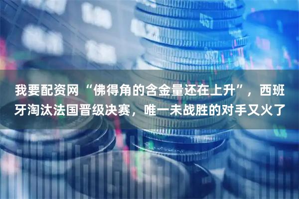 我要配资网 “佛得角的含金量还在上升”，西班牙淘汰法国晋级决赛，唯一未战胜的对手又火了