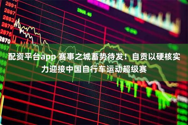 配资平台app 赛事之城蓄势待发！自贡以硬核实力迎接中国自行车运动超级赛