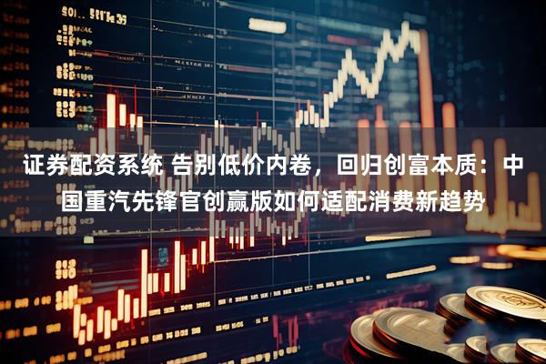 证券配资系统 告别低价内卷，回归创富本质：中国重汽先锋官创赢版如何适配消费新趋势