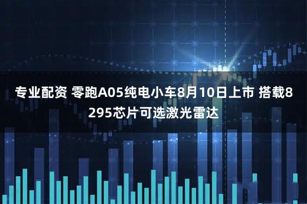 专业配资 零跑A05纯电小车8月10日上市 搭载8295芯片可选激光雷达